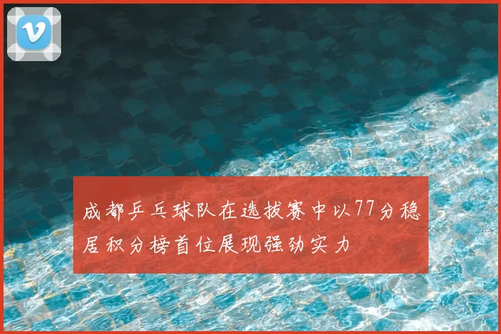 成都乒乓球队在选拔赛中以77分稳居积分榜首位展现强劲实力