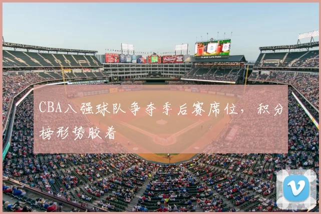 CBA八强球队争夺季后赛席位,积分榜形势胶着