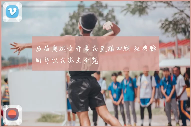 历届奥运会开幕式直播回顾 经典瞬间与仪式亮点全览
