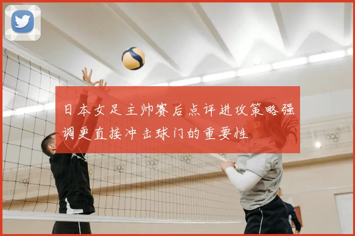 日本女足主帅赛后点评进攻策略强调更直接冲击球门的重要性