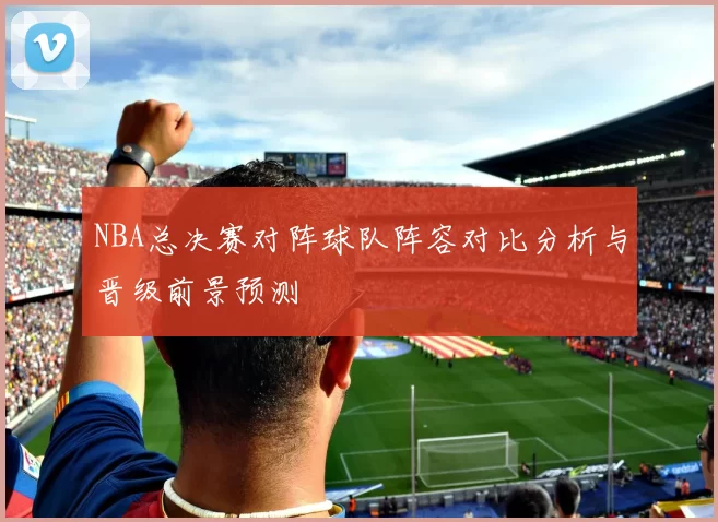 NBA总决赛对阵球队阵容对比分析与晋级前景预测