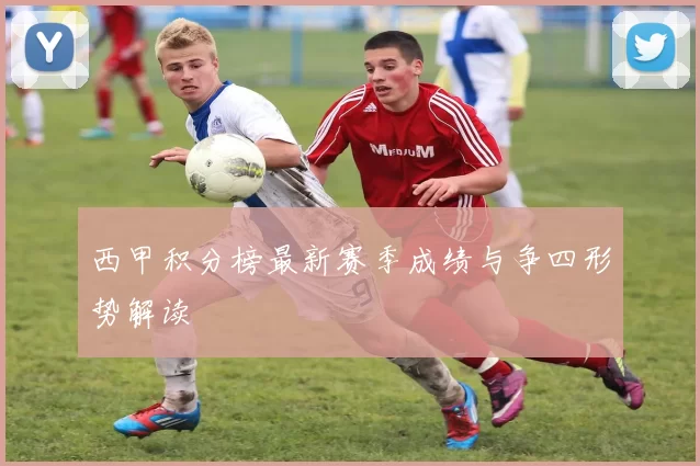 西甲积分榜最新赛季成绩与争四形势解读