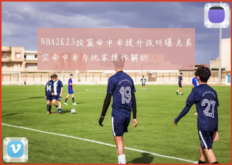 NBA2K23投篮命中率提升技巧曝光真实命中率与玩家操作解析