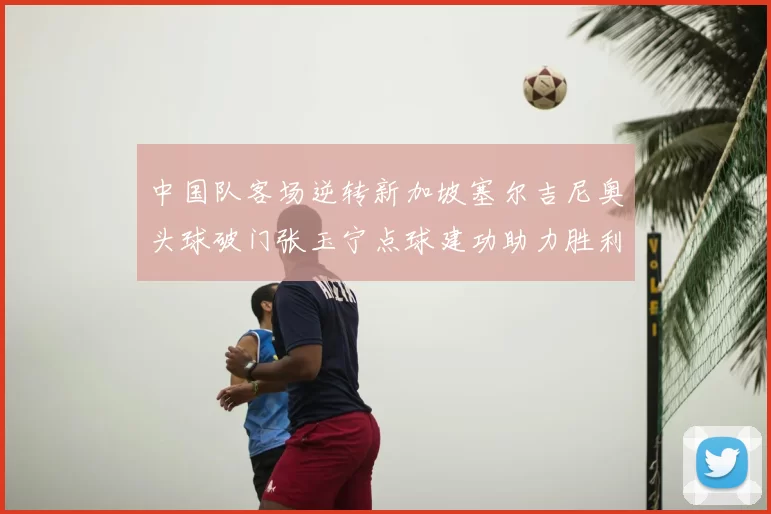 中国队客场逆转新加坡塞尔吉尼奥头球破门张玉宁点球建功助力胜利