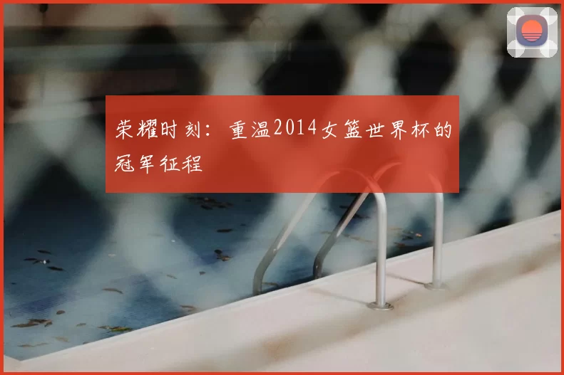 荣耀时刻：重温2014女篮世界杯的冠军征程