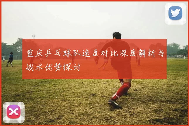 重庆乒乓球队速度对比深度解析与战术优势探讨