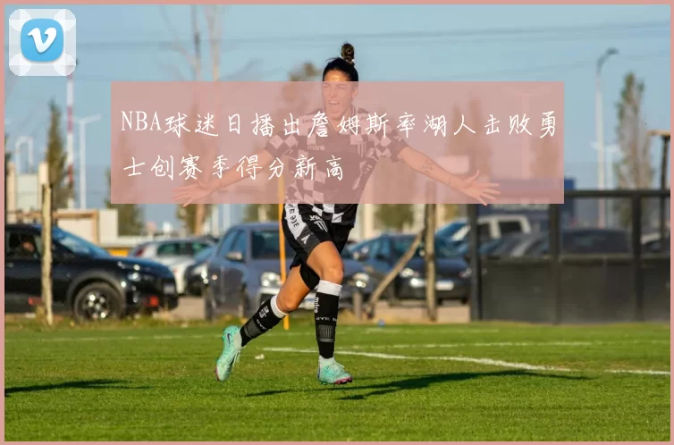 NBA球迷日播出詹姆斯率湖人击败勇士创赛季得分新高
