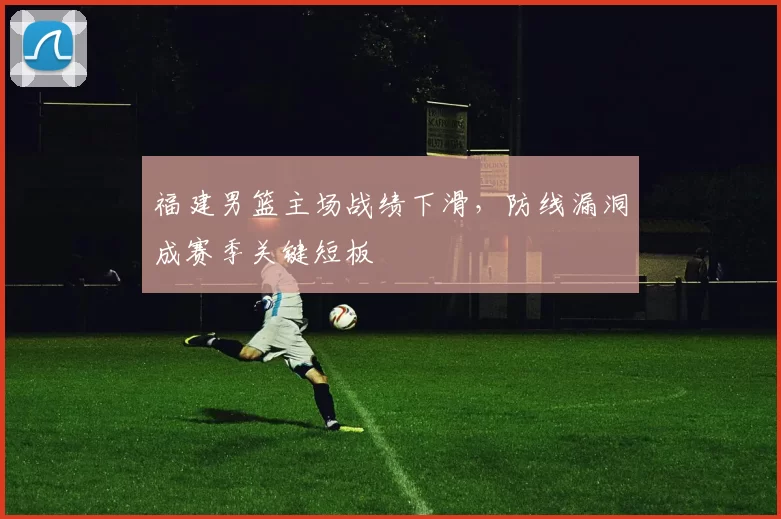 福建男篮主场战绩下滑，防线漏洞成赛季关键短板