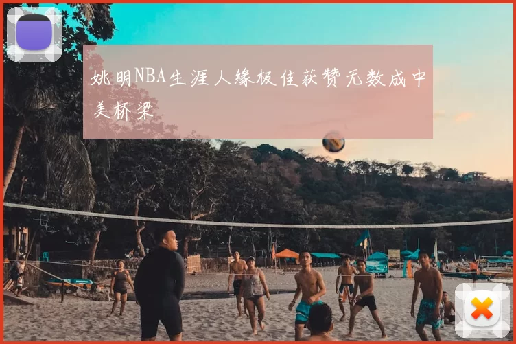 姚明NBA生涯人缘极佳获赞无数成中美桥梁