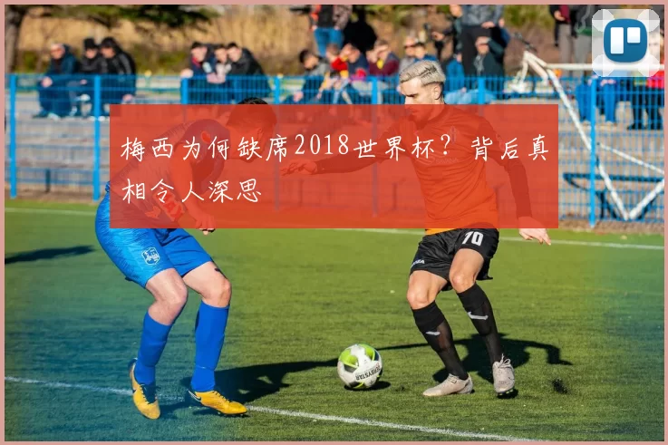 梅西为何缺席2018世界杯?背后真相令人深思