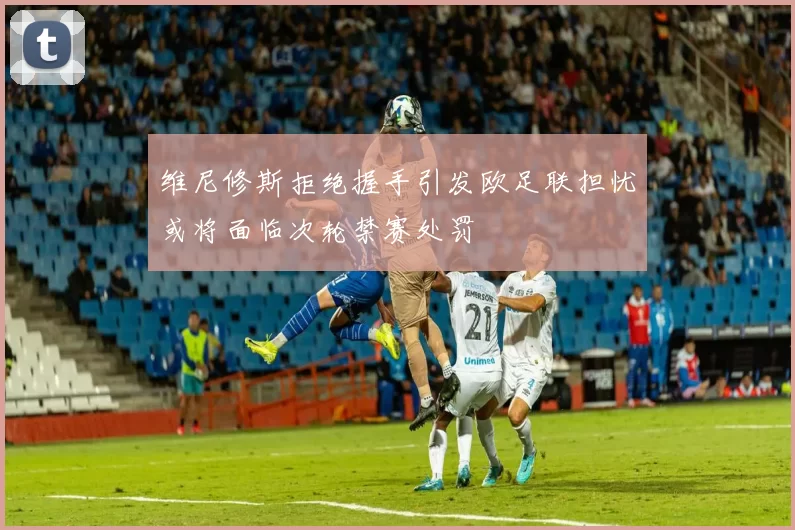 维尼修斯拒绝握手引发欧足联担忧或将面临次轮禁赛处罚