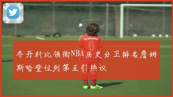 乔丹科比领衔NBA历史分卫排名詹姆斯哈登位列第五引热议