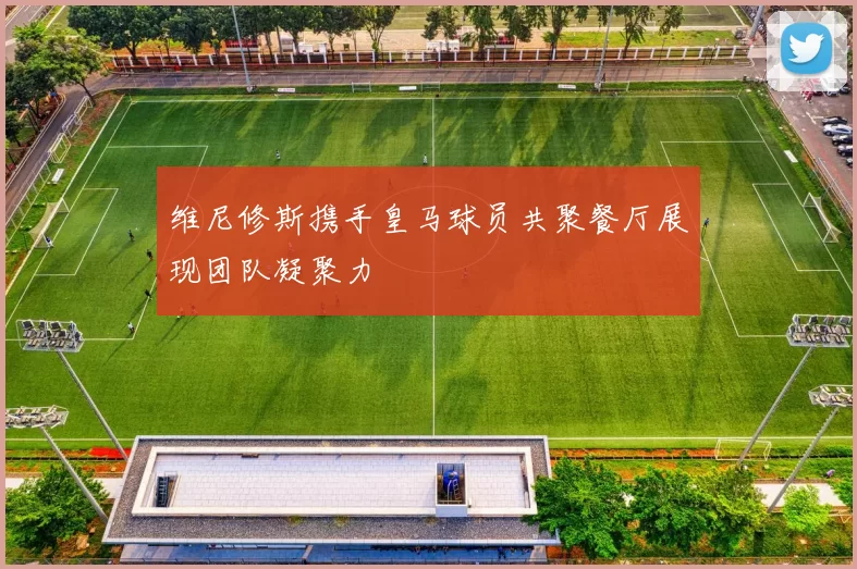 维尼修斯携手皇马球员共聚餐厅展现团队凝聚力