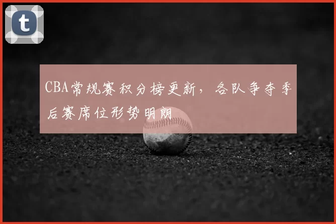 CBA常规赛积分榜更新，各队争夺季后赛席位形势明朗