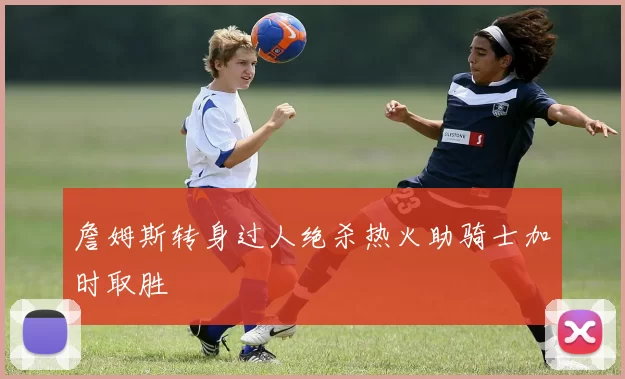 詹姆斯转身过人绝杀热火助骑士加时取胜