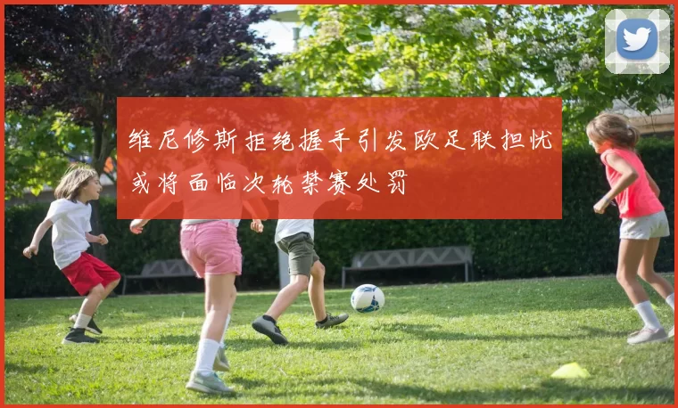 维尼修斯拒绝握手引发欧足联担忧或将面临次轮禁赛处罚