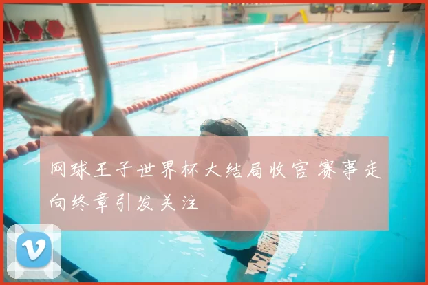 网球王子世界杯大结局收官 赛事走向终章引发关注