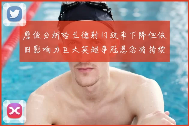 詹俊分析哈兰德射门效率下降但依旧影响力巨大英超争冠悬念将持续至五月