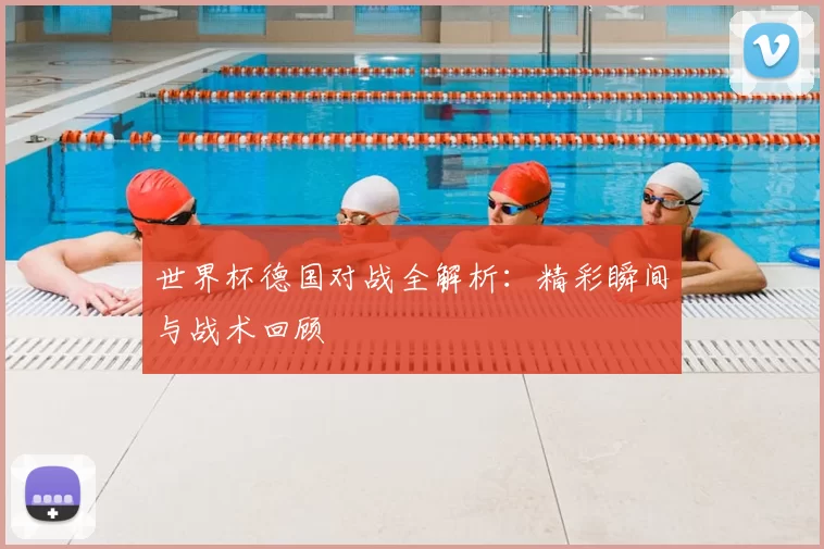 世界杯德国对战全解析：精彩瞬间与战术回顾