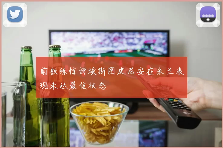 前教练惊讶埃斯图皮尼安在米兰表现未达最佳状态