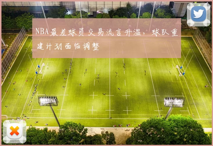 NBA最差球员交易流言升温，球队重建计划面临调整