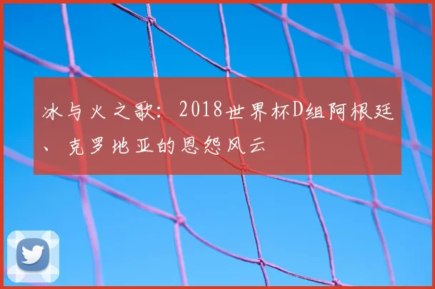 冰与火之歌:2018世界杯D组阿根廷、克罗地亚的恩怨风云