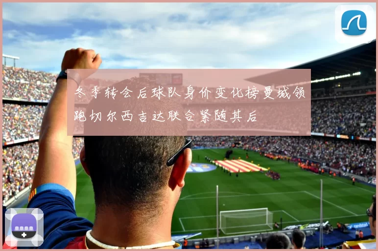 冬季转会后球队身价变化榜曼城领跑切尔西吉达联合紧随其后