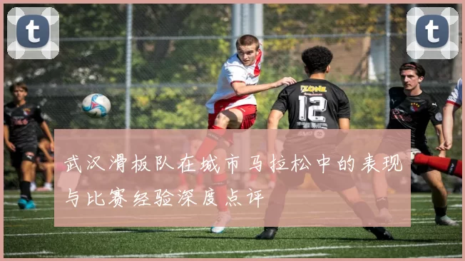 武汉滑板队在城市马拉松中的表现与比赛经验深度点评