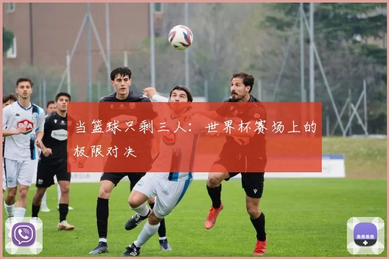 当篮球只剩三人:世界杯赛场上的极限对决
