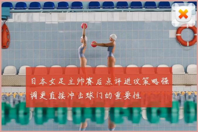 日本女足主帅赛后点评进攻策略强调更直接冲击球门的重要性