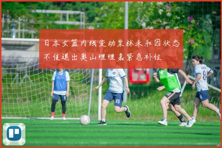 日本女篮内线变动栗林未和因状态不佳退出奥山理理嘉紧急补位