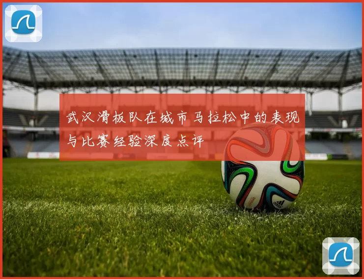 武汉滑板队在城市马拉松中的表现与比赛经验深度点评
