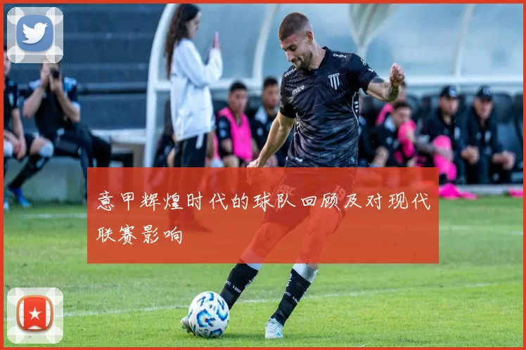 意甲辉煌时代的球队回顾及对现代联赛影响