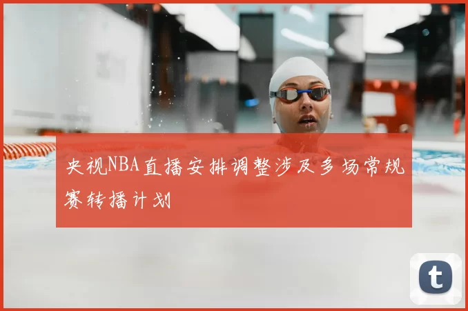 央视NBA直播安排调整涉及多场常规赛转播计划