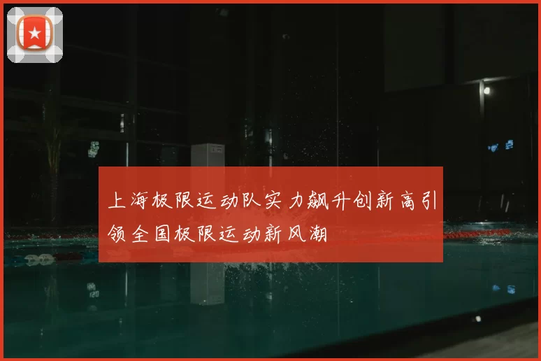 上海极限运动队实力飙升创新高引领全国极限运动新风潮