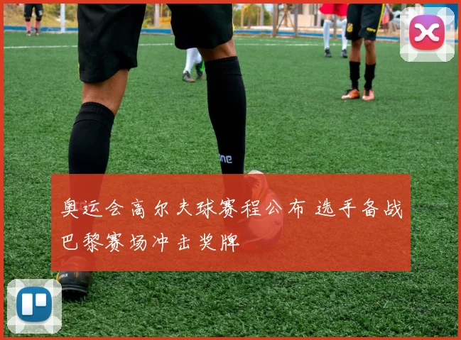 奥运会高尔夫球赛程公布 选手备战巴黎赛场冲击奖牌