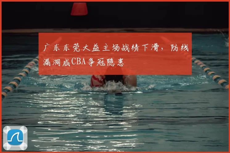 广东东莞大益主场战绩下滑,防线漏洞成CBA争冠隐患