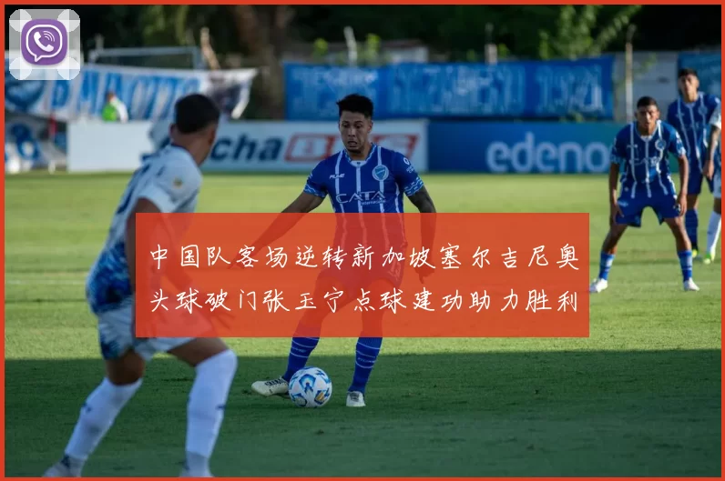 中国队客场逆转新加坡塞尔吉尼奥头球破门张玉宁点球建功助力胜利