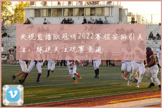 央视直播欧冠吗2022赛程安排引关注,球迷关注观赛渠道