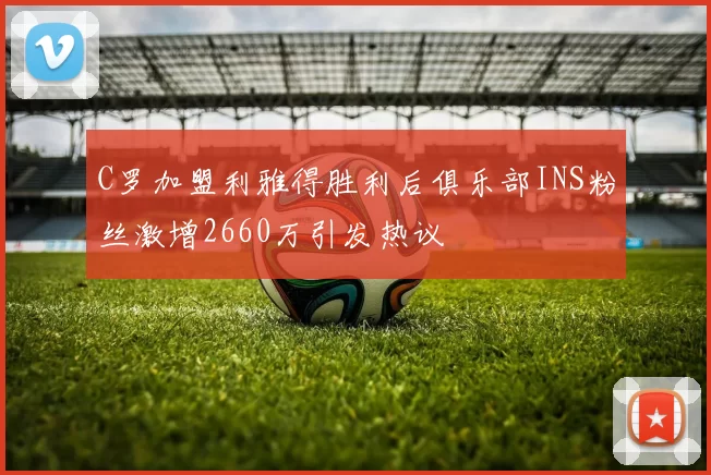 C罗加盟利雅得胜利后俱乐部INS粉丝激增2660万引发热议