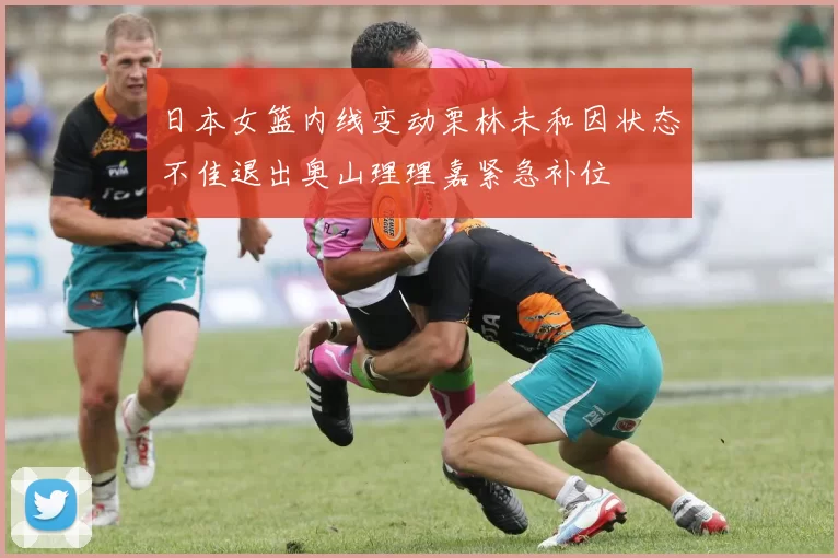 日本女篮内线变动栗林未和因状态不佳退出奥山理理嘉紧急补位