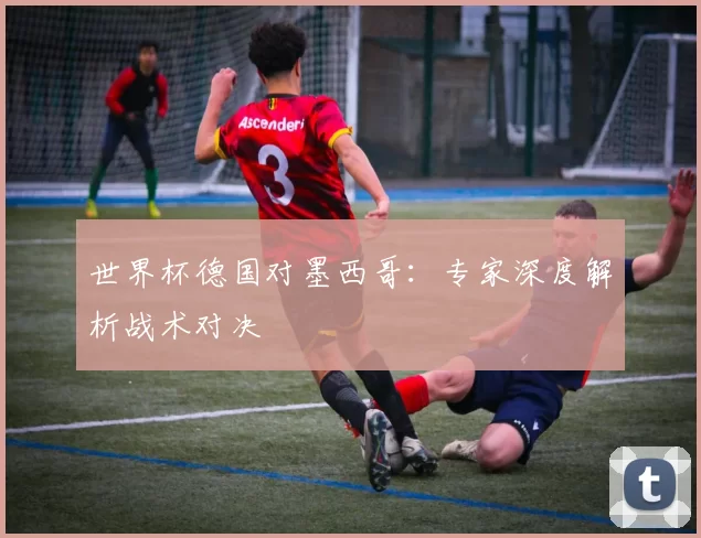 世界杯德国对墨西哥:专家深度解析战术对决