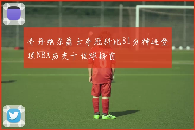 乔丹绝杀爵士夺冠科比81分神迹登顶NBA历史十佳球榜首