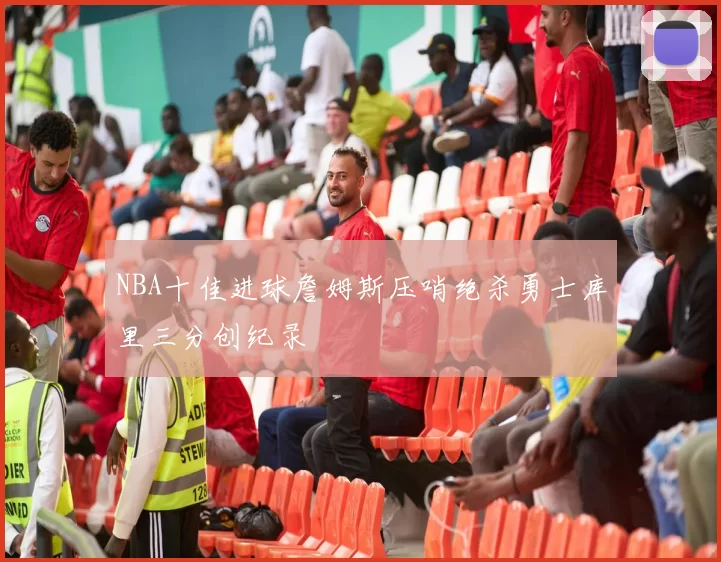 NBA十佳进球詹姆斯压哨绝杀勇士库里三分创纪录