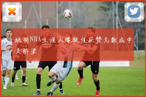 姚明NBA生涯人缘极佳获赞无数成中美桥梁