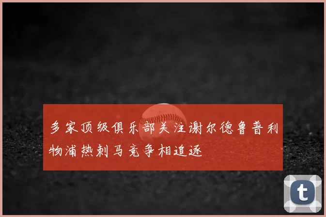 多家顶级俱乐部关注谢尔德鲁普利物浦热刺马竞争相追逐