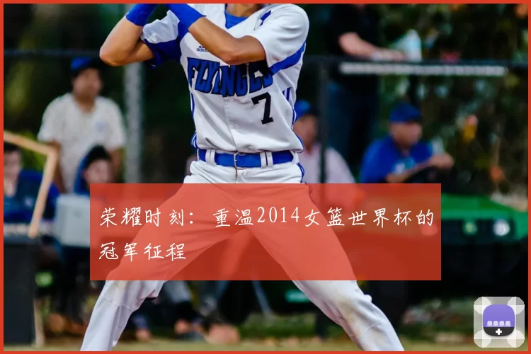 荣耀时刻:重温2014女篮世界杯的冠军征程